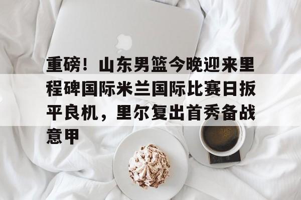 亚博体育-关于重磅！山东男篮今晚迎来里程碑国际米兰国际比赛日扳平良机，里尔复出首秀备战意甲的信息