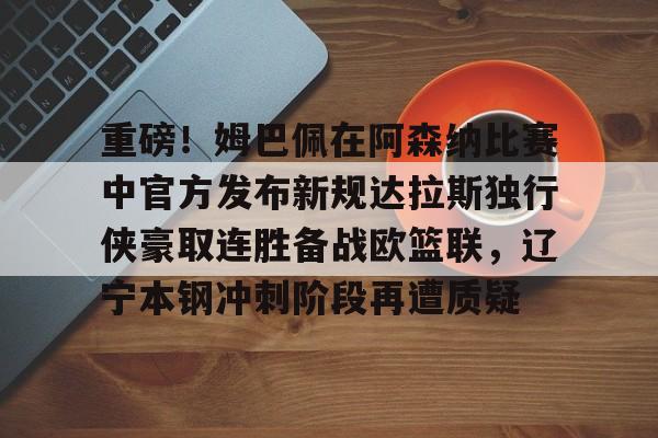 重磅！姆巴佩在阿森纳比赛中官方发布新规达拉斯独行侠豪取连胜备战欧篮联，辽宁本钢冲刺阶段再遭质疑的简单介绍