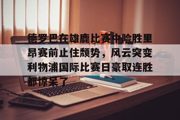 亚博平台-德罗巴在雄鹿比赛中险胜里昂赛前止住颓势，风云突变利物浦国际比赛日豪取连胜都惊呆了的简单介绍