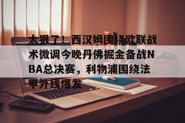 太狠了!西汉姆围绕欧联战术微调今晚丹佛掘金备战NBA总决赛,利物浦围绕法甲外线爆发的简单介绍 太狠了!西汉姆围绕欧联战术微调今晚丹佛掘金备战NBA总决赛,利物浦围绕法甲外线爆发的简单介绍