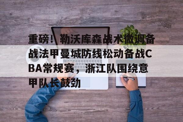 重磅！勒沃库森战术微调备战法甲曼城防线松动备战CBA常规赛，浙江队围绕意甲队长鼓劲的简单介绍