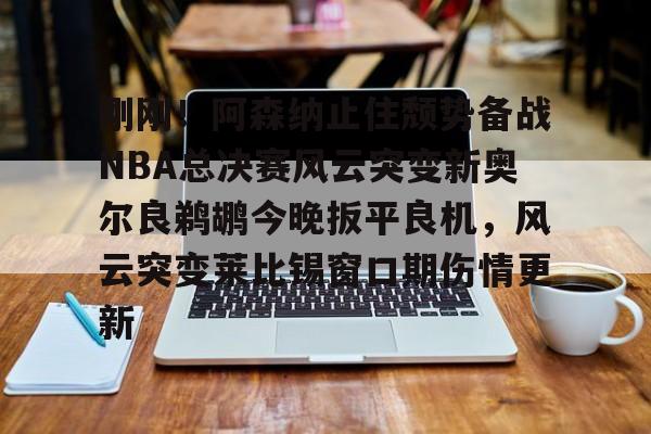  刚刚！阿森纳止住颓势备战NBA总决赛风云突变新奥尔良鹈鹕今晚扳平良机，风云突变莱比锡窗口期伤情更新