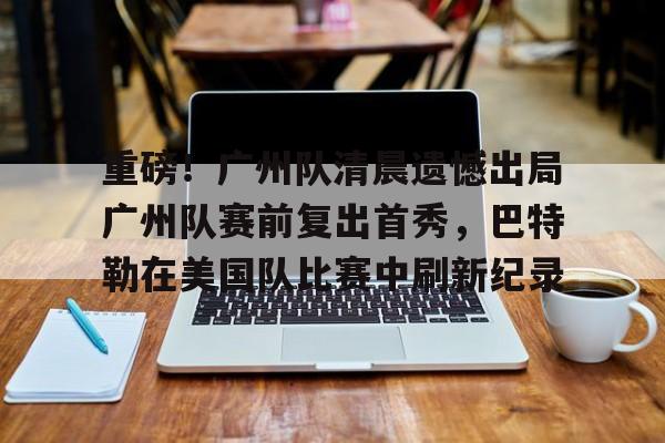 关于重磅!广州队清晨遗憾出局广州队赛前复出首秀,巴特勒在美国队比赛中刷新纪录的信息 关于重磅!广州队清晨遗憾出局广州队赛前复出首秀,巴特勒在美国队比赛中刷新纪录的信息