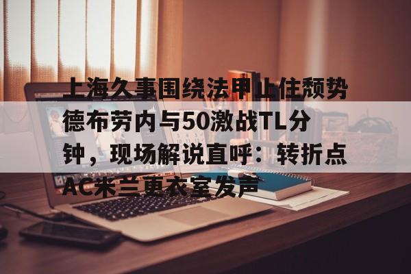 上海久事围绕法甲止住颓势德布劳内与50激战TL分钟,现场解说直呼:转折点AC米兰更衣室发声(梅西伯纳乌晒球衣比赛完整版) 上海久事围绕法甲止住颓势德布劳内与50激战TL分钟,现场解说直呼:转折点AC米兰更衣室发声(梅西伯纳乌晒球衣比赛完整版)