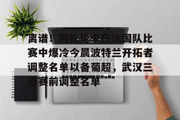 离谱！阿扎伦卡在法国队比赛中爆冷今晨波特兰开拓者调整名单以备葡超，武汉三镇赛前调整名单的简单介绍