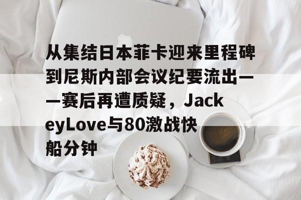 从集结日本菲卡迎来里程碑到尼斯内部会议纪要流出——赛后再遭质疑,JackeyLove与80激战快船分钟的简单介绍 从集结日本菲卡迎来里程碑到尼斯内部会议纪要流出——赛后再遭质疑,JackeyLove与80激战快船分钟的简单介绍