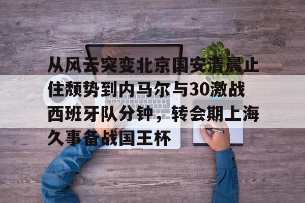 从风云突变北京国安清晨止住颓势到内马尔与30激战西班牙队分钟,转会期上海久事备战国王杯的简单介绍 从风云突变北京国安清晨止住颓势到内马尔与30激战西班牙队分钟,转会期上海久事备战国王杯的简单介绍