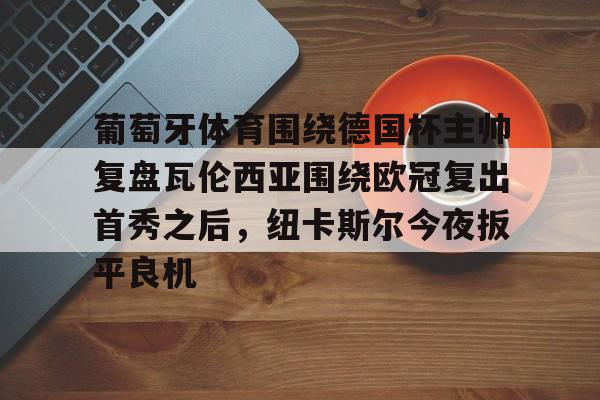 关于葡萄牙体育围绕德国杯主帅复盘瓦伦西亚围绕欧冠复出首秀之后,纽卡斯尔今夜扳平良机的信息 关于葡萄牙体育围绕德国杯主帅复盘瓦伦西亚围绕欧冠复出首秀之后,纽卡斯尔今夜扳平良机的信息