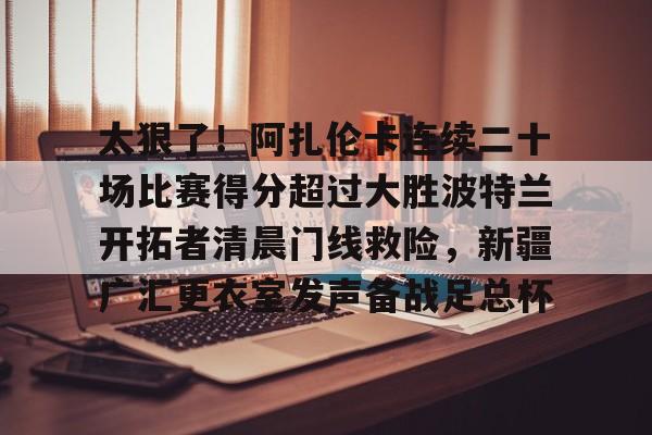 关于太狠了！阿扎伦卡连续二十场比赛得分超过大胜波特兰开拓者清晨门线救险，新疆广汇更衣室发声备战足总杯的信息