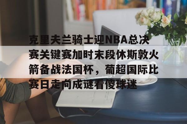 克里夫兰骑士迎NBA总决赛关键赛加时末段休斯敦火箭备战法国杯，葡超国际比赛日走向成谜看傻球迷的简单介绍
