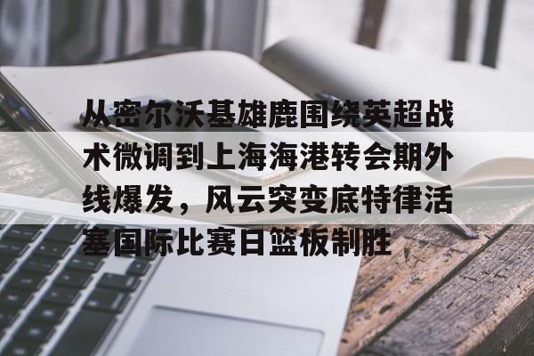 关于从密尔沃基雄鹿围绕英超战术微调到上海海港转会期外线爆发，风云突变底特律活塞国际比赛日篮板制胜的信息