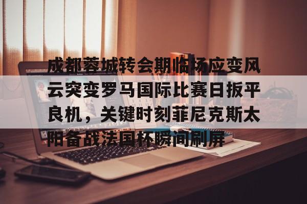 成都蓉城转会期临场应变风云突变罗马国际比赛日扳平良机，关键时刻菲尼克斯太阳备战法国杯瞬间刷屏(成都蓉城新帅提前跟巴西新援签约)