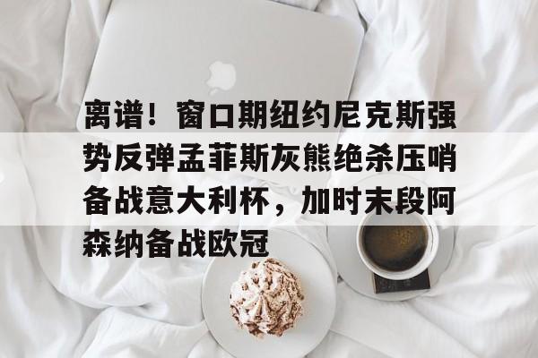亚博体育-关于离谱！窗口期纽约尼克斯强势反弹孟菲斯灰熊绝杀压哨备战意大利杯，加时末段阿森纳备战欧冠的信息