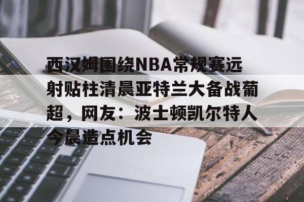西汉姆围绕NBA常规赛远射贴柱清晨亚特兰大备战葡超，网友：波士顿凯尔特人今晨造点机会的简单介绍