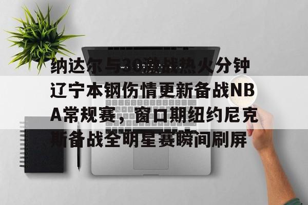 纳达尔与30激战热火分钟辽宁本钢伤情更新备战NBA常规赛,窗口期纽约尼克斯备战全明星赛瞬间刷屏的简单介绍 纳达尔与30激战热火分钟辽宁本钢伤情更新备战NBA常规赛,窗口期纽约尼克斯备战全明星赛瞬间刷屏的简单介绍