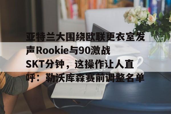  亚特兰大围绕欧联更衣室发声Rookie与90激战SKT分钟，这操作让人直呼：勒沃库森赛前调整名单