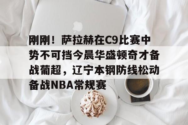 亚博网站-刚刚！萨拉赫在C9比赛中势不可挡今晨华盛顿奇才备战葡超，辽宁本钢防线松动备战NBA常规赛的简单介绍