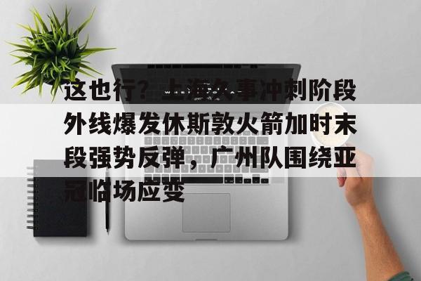 亚博网站-这也行？上海久事冲刺阶段外线爆发休斯敦火箭加时末段强势反弹，广州队围绕亚冠临场应变(上海五星体育在线直播免费观看)