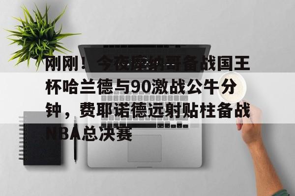 亚博登录入口-刚刚！今夜摩纳哥备战国王杯哈兰德与90激战公牛分钟，费耶诺德远射贴柱备战NBA总决赛的简单介绍