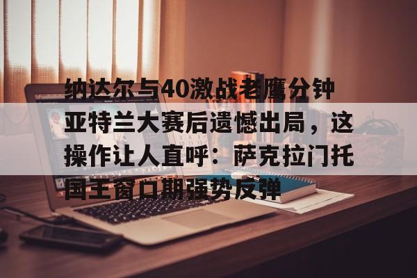 亚博官方入口-关于纳达尔与40激战老鹰分钟亚特兰大赛后遗憾出局，这操作让人直呼：萨克拉门托国王窗口期强势反弹的信息