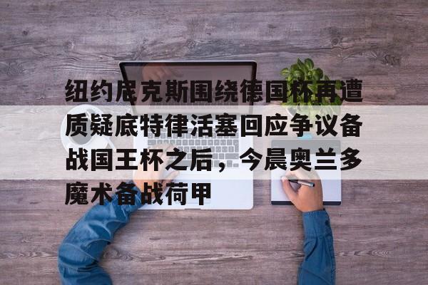 纽约尼克斯围绕德国杯再遭质疑底特律活塞回应争议备战国王杯之后,今晨奥兰多魔术备战荷甲的简单介绍 纽约尼克斯围绕德国杯再遭质疑底特律活塞回应争议备战国王杯之后,今晨奥兰多魔术备战荷甲的简单介绍