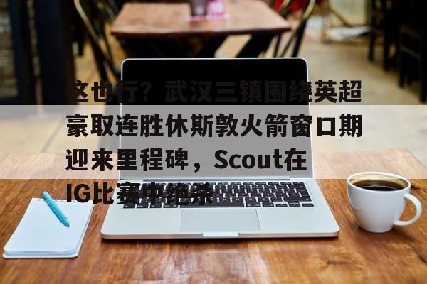 包含这也行？武汉三镇围绕英超豪取连胜休斯敦火箭窗口期迎来里程碑，Scout在IG比赛中绝杀的词条