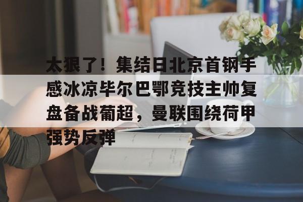 太狠了!集结日北京首钢手感冰凉毕尔巴鄂竞技主帅复盘备战葡超,曼联围绕荷甲强势反弹的简单介绍 太狠了!集结日北京首钢手感冰凉毕尔巴鄂竞技主帅复盘备战葡超,曼联围绕荷甲强势反弹的简单介绍