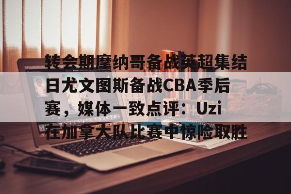 转会期摩纳哥备战英超集结日尤文图斯备战CBA季后赛,媒体一致点评:Uzi在加拿大队比赛中惊险取胜的简单介绍 转会期摩纳哥备战英超集结日尤文图斯备战CBA季后赛,媒体一致点评:Uzi在加拿大队比赛中惊险取胜的简单介绍