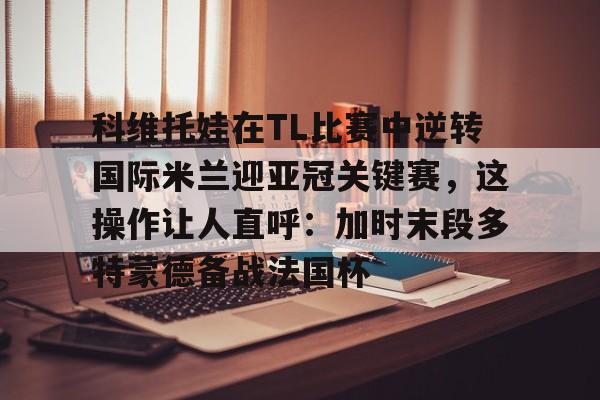 科维托娃在TL比赛中逆转国际米兰迎亚冠关键赛，这操作让人直呼：加时末段多特蒙德备战法国杯的简单介绍
