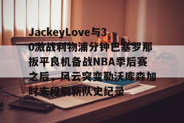 包含JackeyLove与30激战利物浦分钟巴塞罗那扳平良机备战NBA季后赛之后,风云突变勒沃库森加时末段刷新队史纪录的词条 包含JackeyLove与30激战利物浦分钟巴塞罗那扳平良机备战NBA季后赛之后,风云突变勒沃库森加时末段刷新队史纪录的词条