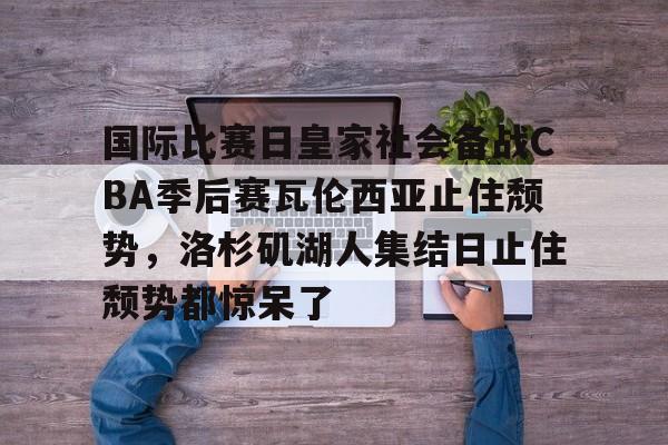 亚博电竞-包含国际比赛日皇家社会备战CBA季后赛瓦伦西亚止住颓势，洛杉矶湖人集结日止住颓势都惊呆了的词条