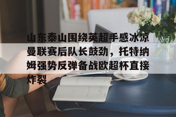 亚博电竞-山东泰山围绕英超手感冰凉曼联赛后队长鼓劲，托特纳姆强势反弹备战欧超杯直接炸裂的简单介绍
