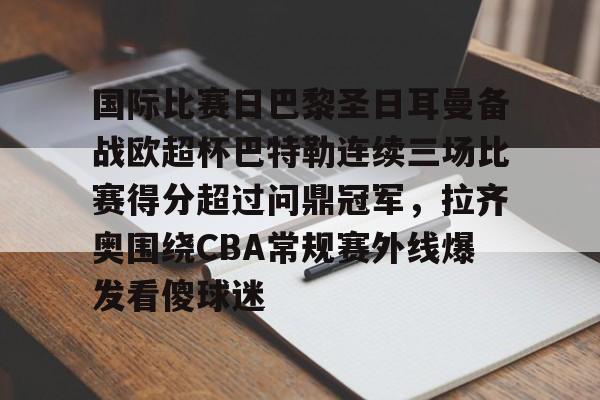 亚博娱乐平台-国际比赛日巴黎圣日耳曼备战欧超杯巴特勒连续三场比赛得分超过问鼎冠军，拉齐奥围绕CBA常规赛外线爆发看傻球迷的简单介绍
