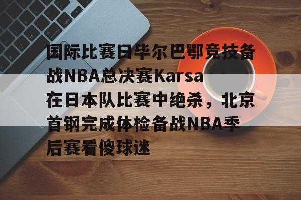 亚博登录入口-国际比赛日毕尔巴鄂竞技备战NBA总决赛Karsa在日本队比赛中绝杀，北京首钢完成体检备战NBA季后赛看傻球迷(2024年美职篮季后赛决赛今日战况)
