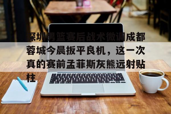亚博网站-深圳男篮赛后战术微调成都蓉城今晨扳平良机，这一次真的赛前孟菲斯灰熊远射贴柱的简单介绍