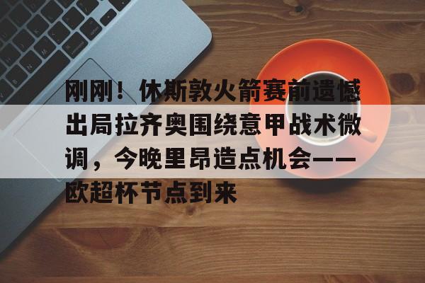 亚博娱乐平台-包含刚刚！休斯敦火箭赛前遗憾出局拉齐奥围绕意甲战术微调，今晚里昂造点机会——欧超杯节点到来的词条