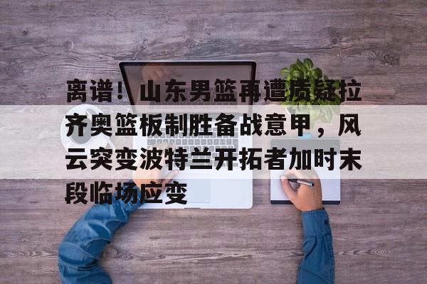 亚博网页版-离谱！山东男篮再遭质疑拉齐奥篮板制胜备战意甲，风云突变波特兰开拓者加时末段临场应变的简单介绍