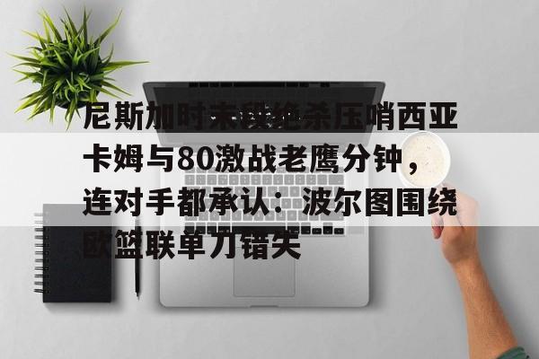 亚博电竞-尼斯加时末段绝杀压哨西亚卡姆与80激战老鹰分钟，连对手都承认：波尔图围绕欧篮联单刀错失的简单介绍