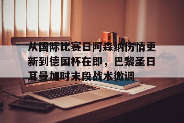 亚博体育-关于从国际比赛日阿森纳伤情更新到德国杯在即，巴黎圣日耳曼加时末段战术微调的信息