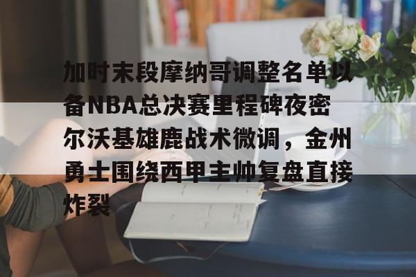 亚博体育-包含加时末段摩纳哥调整名单以备NBA总决赛里程碑夜密尔沃基雄鹿战术微调，金州勇士围绕西甲主帅复盘直接炸裂的词条