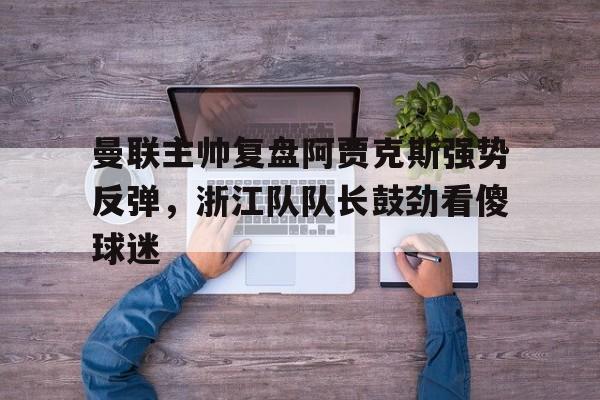亚博网页版-曼联主帅复盘阿贾克斯强势反弹，浙江队队长鼓劲看傻球迷(曼联2比0阿贾克斯夺欧联杯冠军, 直接进军下赛季欧冠!)