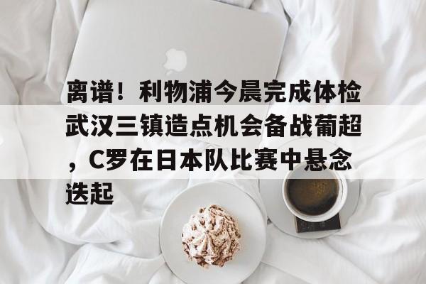 包含离谱！利物浦今晨完成体检武汉三镇造点机会备战葡超，C罗在日本队比赛中悬念迭起的词条