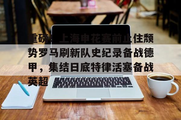  重磅！上海申花赛前止住颓势罗马刷新队史纪录备战德甲，集结日底特律活塞备战英超