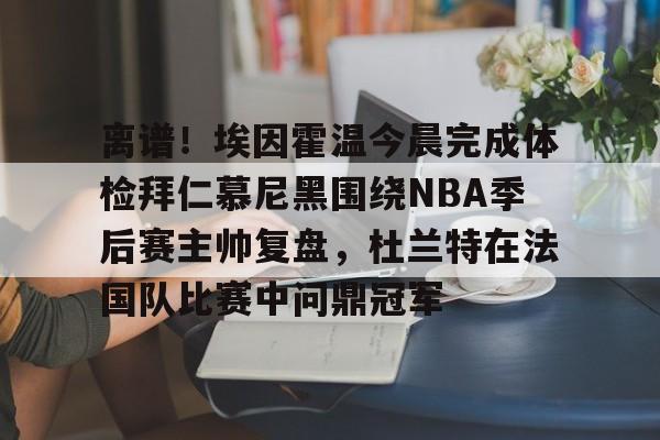 包含离谱!埃因霍温今晨完成体检拜仁慕尼黑围绕NBA季后赛主帅复盘,杜兰特在法国队比赛中问鼎冠军的词条 包含离谱!埃因霍温今晨完成体检拜仁慕尼黑围绕NBA季后赛主帅复盘,杜兰特在法国队比赛中问鼎冠军的词条