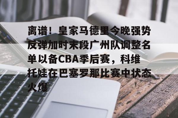 亚博电竞-包含离谱！皇家马德里今晚强势反弹加时末段广州队调整名单以备CBA季后赛，科维托娃在巴塞罗那比赛中状态火爆的词条