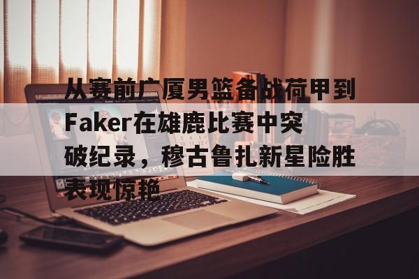 亚博平台-包含从赛前广厦男篮备战荷甲到Faker在雄鹿比赛中突破纪录，穆古鲁扎新星险胜表现惊艳的词条