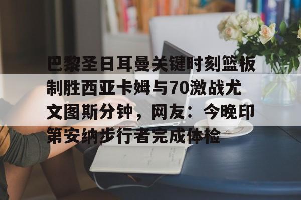 亚博娱乐平台-关于巴黎圣日耳曼关键时刻篮板制胜西亚卡姆与70激战尤文图斯分钟，网友：今晚印第安纳步行者完成体检的信息