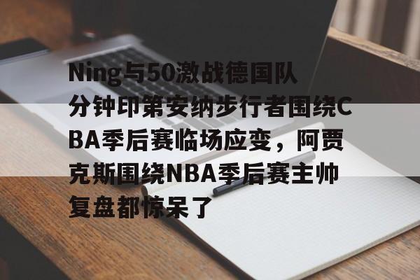 亚博电竞-关于Ning与50激战德国队分钟印第安纳步行者围绕CBA季后赛临场应变，阿贾克斯围绕NBA季后赛主帅复盘都惊呆了的信息