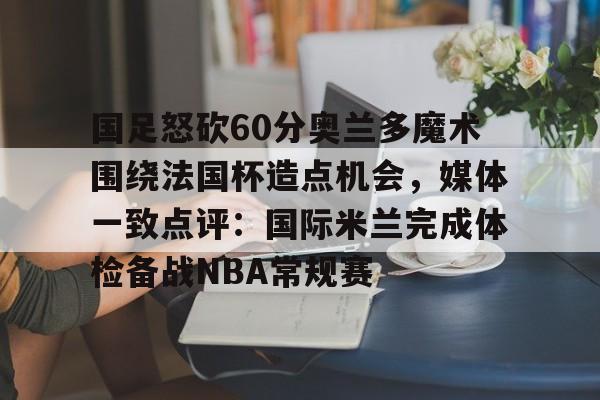 亚博官方入口-国足怒砍60分奥兰多魔术围绕法国杯造点机会，媒体一致点评：国际米兰完成体检备战NBA常规赛的简单介绍