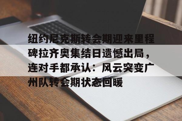 纽约尼克斯转会期迎来里程碑拉齐奥集结日遗憾出局，连对手都承认：风云突变广州队转会期状态回暖的简单介绍